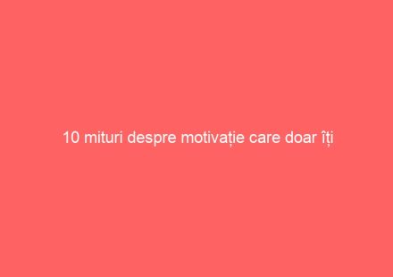 10 mituri despre motivație care doar îți încurcă