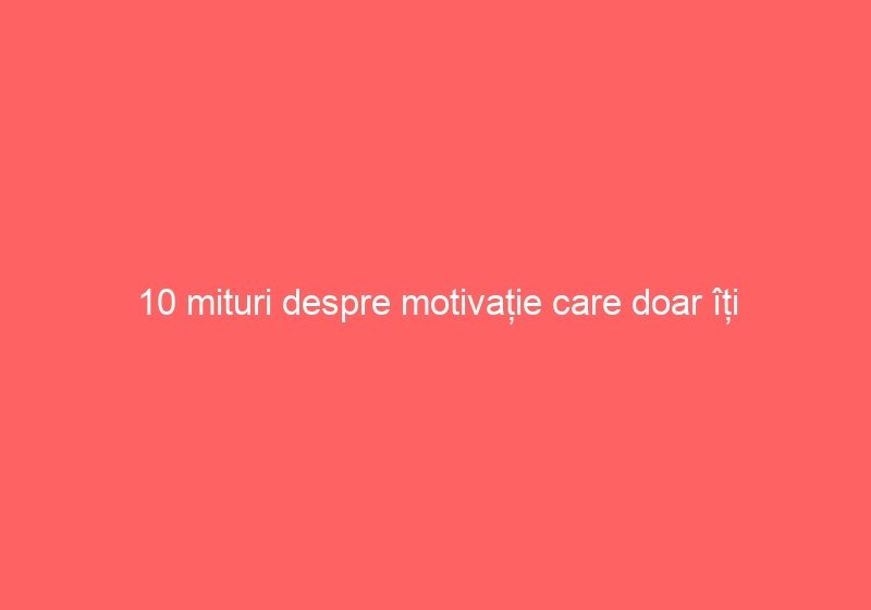10 mituri despre motivație care doar îți încurcă