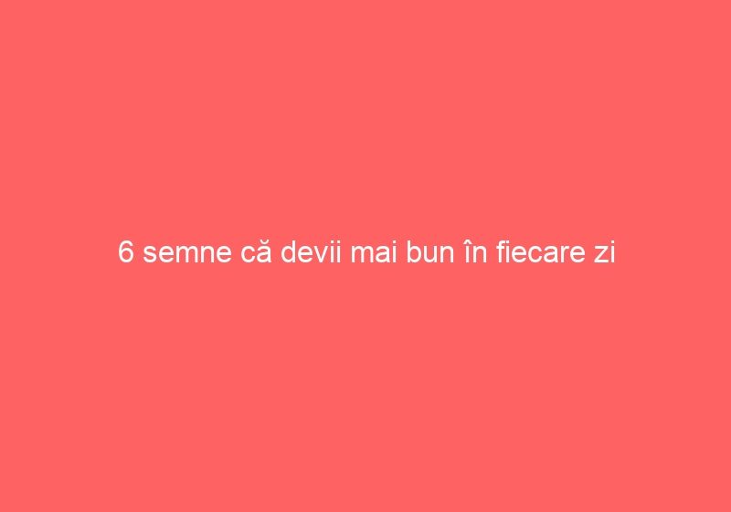 6 semne că devii mai bun în fiecare zi