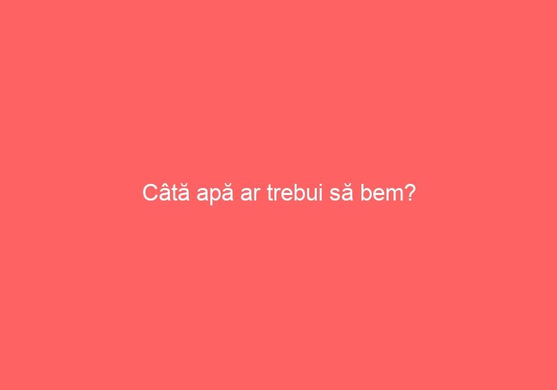 Câtă apă ar trebui să bem?