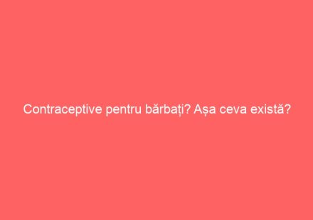 Contraceptive pentru bărbați? Așa ceva există?