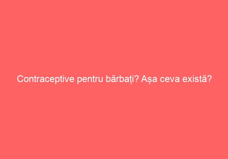 Contraceptive pentru bărbați? Așa ceva există?