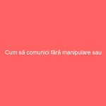 Cum să comunici fără manipulare sau constrângere
