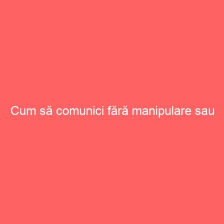 Cum să comunici fără manipulare sau constrângere