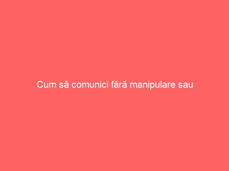 Cum să comunici fără manipulare sau constrângere