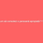 Cum să consolezi o persoană apropiată ? 10 metode