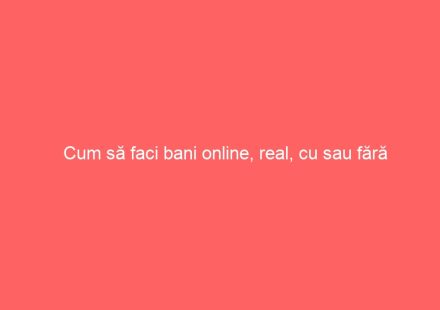 Cum să faci bani online, real, cu sau fără investiție
