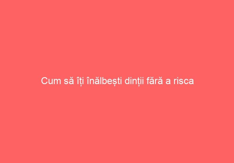 Cum să îți înălbești dinții fără a risca traume