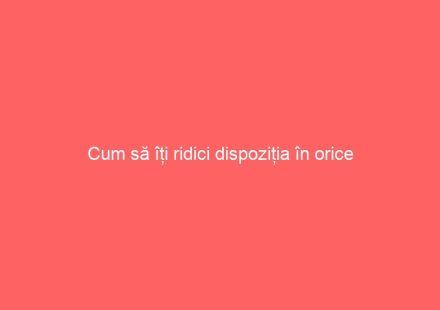 Cum să îți ridici dispoziția în orice situație?
