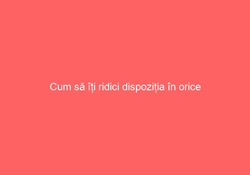 Cum să îți ridici dispoziția în orice situație?