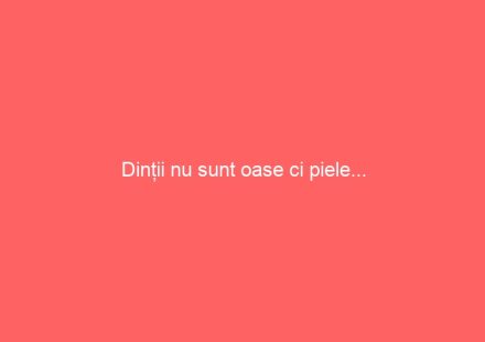 Dinții nu sunt oase ci piele…