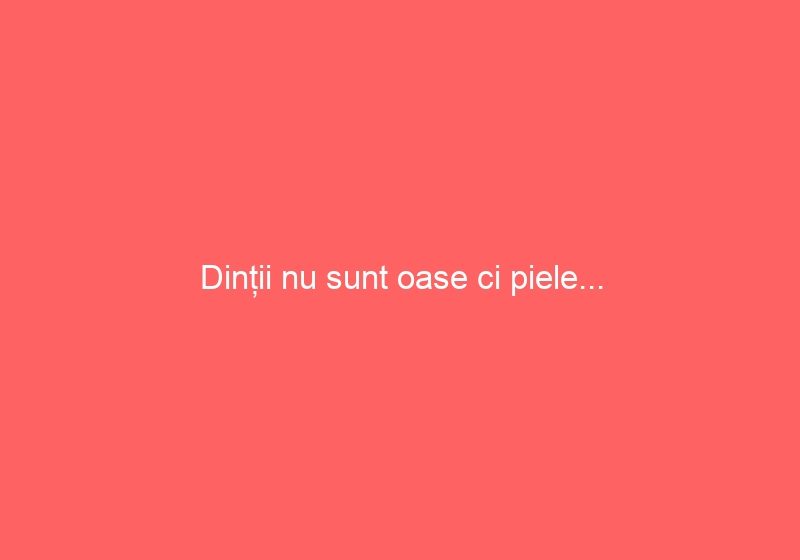 Dinții nu sunt oase ci piele…