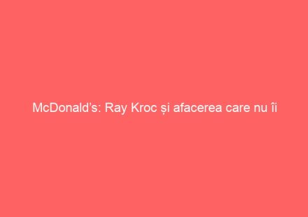 McDonald’s: Ray Kroc și afacerea care nu îi aparține