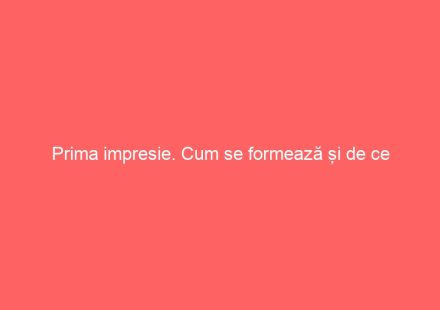 Prima impresie. Cum se formează și de ce contează ?