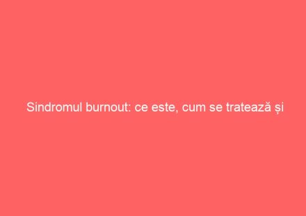 Sindromul burnout: ce este, cum se tratează și cum poate fi prevenit