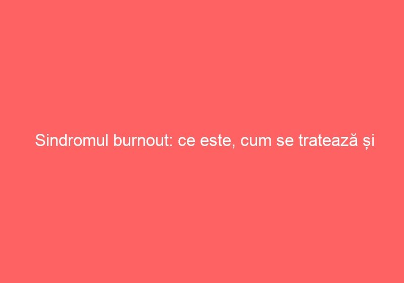 Sindromul burnout: ce este, cum se tratează și cum poate fi prevenit